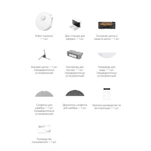 Комплект поставки   Робот-пылесос - 1 шт.Док-станция для зарядки - 1 шт.Основная щетка и защита щетки - 1 шт.Боковая щетка - 1 шт. (предварительно установленная)Контейнер для мусора - 1 шт. (предварительно установленный)Резервуар для воды - 1 шт. (предварительно установленный)Салфетка для швабры - 1 шт. (предварительно установленная)Держатель салфеток для швабры — 1 шт.Руководство пользователя - 1 шт.Краткое руководство по эксплуатации - 1 шт.